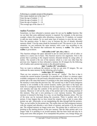 CS201 – Introduction to Programming
© Copyright Virtual University of Pakistan
285
Following is a sample out put of the program.
How many students are in the class ? 3
Enter the age of student 1 = 12
Enter the age of student 2 = 13
Enter the age of student 3 = 14
The average age of the class is 13
realloc Function
Sometimes, we have allocated a memory space for our use by malloc function. But
we see later that some additional memory is required. For example, in the previous
example, where (for example) after allocating a memory for 35 students, we wanted
to add one more student. So we need same type of memory to store the new entry.
Now the question arises ‘Is there a way to increase the size of already allocated
memory chunk ? Can the same chunk be increased or not? The answer is yes. In such
situations, we can reallocate the same memory with a new size according to our
requirement. The function that reallocates the memory is realloc. The syntax of
realloc is given below.
void realloc (void * ptr, size_t size ) ;
This function enlarges the space allocated to ptr (in some previous call of calloc or
malloc) to a (new) size in bytes. This function receives two arguments. First is the
pointer that is pointing to the original memory allocated already by using calloc or
malloc. The second is the size of the memory which is a new size other than the
previous size. Suppose we have allocated a memory for 20 integers by the following
call of malloc and a pointer iptr points to the allocated memory.
(iptr *) malloc (20 * sizeof(int)) ;
Now we want to reallocate the memory so that we can store 25 integers. We can
reallocate the same memory by the following call of realloc.
realloc (iptr, 25 * sizeof(int)) ;
There are two scenarios to ascertain the success of ‘realloc’. The first is that it
extends the current location if possible. It is possible only if there is a memory space
available contiguous to the previously allocated memory. In this way the value of the
pointer iptr is the same that means it is pointing to the same starting position, but now
the memory is more than the previous one. The second way is that if such contiguous
memory is not available in the current location, realloc goes back to the heap and
looks for a contiguous block of memory for the requested size. Thus it will allocate a
new memory and copy the contents of the previous memory in this new allocated
memory. Moreover it will set the value of the pointer iptr to the starting position of
this memory. Thus iptr is now pointing to a new memory location. The original
memory is returned to the heap. In a way, we are handling dynamic arrays. The size
of the array can be increased during the execution. There is another side of the
picture. It may happen that we have stored the original value of iptr in some other
pointer say sptr. Afterwards, we are manipulating the data through both the pointers.
Then ,we use realloc for the pointer iptr. The realloc does not find contiguous memory
with the original and allocates a new block of memory and points it by the pointer
iptr. The original memory no longer exists now. The pointer iptr is valid now as it is
pointing to the starting position of the new memory. But the other pointer sptr is no
longer valid. It is pointing to an invalid memory that has been freed and may be is
being used some other program. If we manipulate this pointer, very strange things can
 
