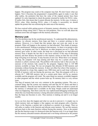CS201 – Introduction to Programming
© Copyright Virtual University of Pakistan
286
happen. The program may crash or the computer may halt. We don’t know what can
happen. Now it becomes the programmer’s responsibility again to make it sure that
after realloc, the pointer(s) that have the value of the original pointer have been
updated. It is also important to check the pointer returned by realloc for NULL value.
If realloc fails, that means that it cannot allocate the memory. In this case, it returns a
NULL value. After checking NULL value, ( if realloc is successful), we should
update the pointer that was referencing the same area of the memory.
We have noticed while getting powers of dynamic memory allocation, we face some
dangerous things along with it. These are real problems. Now we will talk about the
common errors that can happen with the memory allocation.
Memory Leak
The first problem may be the unreferenced memory. To understand this phenomenon,
suppose, we allocate memory from heap and there is a pointer pointing to this
memory. However, it is found that this pointer does not exist any more in our
program. What will happen to the memory we had allocated. That chunk of memory
is now unreferenced. Nothing is pointing to that memory. As there is no pointer to this
memory, our program can’t use it. Moreover, no other program can use it. Thus, this
memory goes waste. In other words, the heap size is decreased as we had allocated
memory from it despite the fact that it was never utilized. If this step of allocating
memory and then destroy the pointer to this memory carries on then the size of the
heap will going on to decrease. It may become of zero size. When there is no memory
on heap, the computer will stop running and there may be a system crash. This
situation is called a memory leak. The problem with memory leak is that you may be
unaware of the memory leak caused by the program. Suppose there is 128 MB
memory available on heap. We run our program that allocates 64 KB memory and
terminates without freeing this memory. It does not effect but when if the memory is
being allocated in a loop, that, suppose runs 1000 times and in each loop it allocates
64 KB of memory with out freeing the previous one. Then this program will try to
allocate 64 * 1000 KB memory and at a certain point there will be no memory
available and the program will crash. The same thing (no memory available) happens
to other programs and the whole system locks up. So memory leak is a very serious
issue.
This bug of memory leak was very common in the operating systems. This was a
common thing, that the system was running well and fine for 4-5 hours and then it
halted suddenly. Then the user had to reboot the system. When we reboot a system all
the memory is refreshed and is available on the heap. People could not understand
what was happening. Then there come the very sophisticated debugging techniques by
which this was found that memory is being allocated continuously without freeing and
thus the heap size becomes to zero. Thus memory is leaking out and it is no longer
useable.
Let us see how does this happen and what we can do to prevent it. A simple way in
which memory leak can happen is that suppose our main program calls a function.
There, in the function, a pointer iptr is declared as a pointer to an integer. Then we
call calloc or malloc in the function and allocate some memory. We use this memory
and goes back to the main function without freeing this memory. Now as the pointer
iptr has the function scope it is destroyed when the function exits. It is no longer there
but the memory allocated remains allocated and is not being referenced as the pointer
 