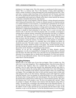 CS201 – Introduction to Programming
© Copyright Virtual University of Pakistan
287
pointing to it no longer exists. Now this memory is unreferenced which means it is
leaked. This is a memory leak. Now if this function is being called repeatedly it
means a chunk of memory is being allocated and is left unreferenced each time. Thus,
each time a memory chunk from heap will be allocated and will become useless(as
this will be unreferenced) and the heap size may become zero. As a programmer, it is
our responsibility and a good rule of thumb will be that in which function the memory
is allocated, it should be freed in the same function.
Sometimes the logic of the program is that the memory is being allocated somewhere
and is being used somewhere else. It means we allocate memory in a function and use
it in another function. In such situations, we should keep in mind that this all scenario
is memory management and we have to take care of it. We allocate memory in a
function and cannot free it here because it is being used in some other function. So we
should have a sophisticated programming to make it sure that whenever we allocate a
memory it should be freed somewhere or the other. Now it is not to do just with
function calls. It also has to do when the program ends. Let consider, our program is
running and we allocate memory somewhere and somewhere else there is a condition
on which the program exits. If we exit without freeing the memory then there is a
memory leak. The memory leakage is at operating system level. The operating system
does not know that this memory is not being used by anyone now. From its aspect,
some program is using this memory. So whenever we write program we should free
the allocated memory wherever it is allocated. But at the program exit points we
should do some task. This task is make it sure that when we allocated memory in the
program this memory should be freed at exit points. The second necessary thing is
that after freeing the memory, explicitly assign NULL to the pointer. Its benefit is that
this pointer can be checked if it is pointing to some memory.
Whereas we do get this considerable flexibility in doing dynamic memory
management, it is also our responsibility for freeing all the memory that we allocated
from the heap. The other side of the coin is also that if we are using dynamic memory
allocation in our program then we should check immediately if we have got memory.
If we did not get (allocated) memory then exit the program in a good and safe way
rather than to crash the program.
Dangling Pointers
Memory leak is one subtle type of error that can happen. There is another one. This
other one is even more dangerous. This is dangling pointer. It has the inverse effect of
the memory leak. Suppose, there was a pointer that was pointing to a chunk of
memory, now by some reason that memory has deallocated and has gone back to
heap. The pointer still has the starting address of that chunk. Now what will happen if
we try to write something in the memory using this pointer? Some very strange thing
can happen. This can happen that when we have put that memory back to heap some
other program starts to use that memory. Operating system itself might have started
using that memory. Now our program, by using that pointer try to write something in
the memory that is being used by some other program. This may halt the machine as
the position that is being tried to written may be a critical memory position. How does
this situation arise? Lets consider a case. We have two pointers ptr1 and ptr2. These
are pointers to integers. We allocate some memory from the heap by using calloc or
malloc. The pointer ptr1 is pointing to the starting point of this allocated memory. To
use this memory through a variable pointer we use the pointer ptr2. At start, we put
the address of ptr1 in ptr2 and then do our processing with the help of ptr2. In the
meantime, we go to exit the function. To free the allocated memory we use the pointer
 