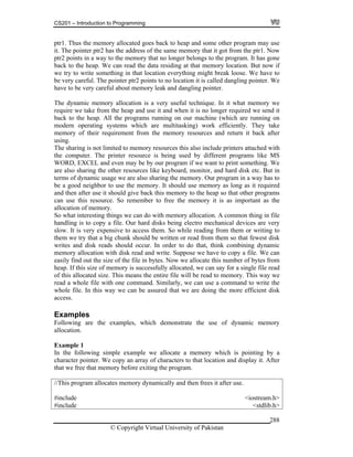 CS201 – Introduction to Programming
© Copyright Virtual University of Pakistan
288
ptr1. Thus the memory allocated goes back to heap and some other program may use
it. The pointer ptr2 has the address of the same memory that it got from the ptr1. Now
ptr2 points in a way to the memory that no longer belongs to the program. It has gone
back to the heap. We can read the data residing at that memory location. But now if
we try to write something in that location everything might break loose. We have to
be very careful. The pointer ptr2 points to no location it is called dangling pointer. We
have to be very careful about memory leak and dangling pointer.
The dynamic memory allocation is a very useful technique. In it what memory we
require we take from the heap and use it and when it is no longer required we send it
back to the heap. All the programs running on our machine (which are running on
modern operating systems which are multitasking) work efficiently. They take
memory of their requirement from the memory resources and return it back after
using.
The sharing is not limited to memory resources this also include printers attached with
the computer. The printer resource is being used by different programs like MS
WORD, EXCEL and even may be by our program if we want to print something. We
are also sharing the other resources like keyboard, monitor, and hard disk etc. But in
terms of dynamic usage we are also sharing the memory. Our program in a way has to
be a good neighbor to use the memory. It should use memory as long as it required
and then after use it should give back this memory to the heap so that other programs
can use this resource. So remember to free the memory it is as important as the
allocation of memory.
So what interesting things we can do with memory allocation. A common thing in file
handling is to copy a file. Our hard disks being electro mechanical devices are very
slow. It is very expensive to access them. So while reading from them or writing to
them we try that a big chunk should be written or read from them so that fewest disk
writes and disk reads should occur. In order to do that, think combining dynamic
memory allocation with disk read and write. Suppose we have to copy a file. We can
easily find out the size of the file in bytes. Now we allocate this number of bytes from
heap. If this size of memory is successfully allocated, we can say for a single file read
of this allocated size. This means the entire file will be read to memory. This way we
read a whole file with one command. Similarly, we can use a command to write the
whole file. In this way we can be assured that we are doing the more efficient disk
access.
Examples
Following are the examples, which demonstrate the use of dynamic memory
allocation.
Example 1
In the following simple example we allocate a memory which is pointing by a
character pointer. We copy an array of characters to that location and display it. After
that we free that memory before exiting the program.
//This program allocates memory dynamically and then frees it after use.
#include <iostream.h>
#include <stdlib.h>
 