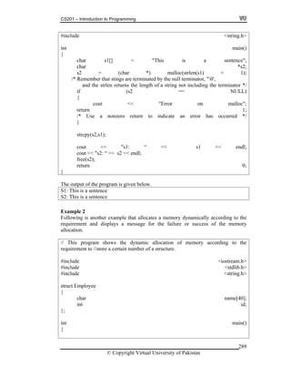 CS201 – Introduction to Programming
© Copyright Virtual University of Pakistan
289
#include <string.h>
int main()
{
char s1[] = "This is a sentence";
char *s2;
s2 = (char *) malloc(strlen(s1) + 1);
/* Remember that stings are terminated by the null terminator, "0',
and the strlen returns the length of a string not including the terminator */
if (s2 == NULL)
{
cout << "Error on malloc";
return 1;
/* Use a nonzero return to indicate an error has occurred */
}
strcpy(s2,s1);
cout << "s1: “ << s1 << endl;
cout << "s2: “ << s2 << endl;
free(s2);
return 0;
}
The output of the program is given below.
S1: This is a sentence
S2: This is a sentence
Example 2
Following is another example that allocates a memory dynamically according to the
requirement and displays a message for the failure or success of the memory
allocation.
// This program shows the dynamic allocation of memory according to the
requirement to //store a certain number of a structure.
#include <iostream.h>
#include <stdlib.h>
#include <string.h>
struct Employee
{
char name[40];
int id;
};
int main()
{
 