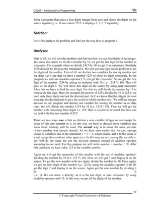 CS201 – Introduction to Programming
Write a program that takes a four digits integer from user and shows the digits on the
screen separately i.e. if user enters 7531, it displays 1, 3, 5, 7 separately.
29
olution:
alysis:
problem and find out how we can find digits of an integer.
mber by 10, we get the last digit of the number as
ainder. Similarly
ill use this logic in our problem to get
. First of all, we declare two variables for storing number and
ainder. So we get the first
g its modulus with 10 (i.e. 1234 % 10). This will
this digit on the screen by using cout statement.
next digit. For this we will divide the number by 10 to
n C we know that the integer division
e the result in whole number only. We will use integer
ber as int data
10 (i.e. 1234 / 10). Thus we will get the
ber digits i.e. 123. Here is a point to be noted that how can
here a int and assign the
. In this way we have to declare more variables that
way is to reuse the same variable
e have seen earlier that we can reassign
statement x = x + 1, which means, add 1 to the value of
this way we are reusing the variable x.
perator instead of addition operator
i ill write number = number / 10. After
3 in the variable number.
gain number with the use of modulus operator,
vidin
number with two digits, divide the number by 10. Once again,
ber (i.e. 12) by using the modulus operator with 10,
et the digit 2 and display it on the screen. Again get the new number by dividing it
10
t, or take remainder by using
odulus operator with 10. In this way, we get all the digits of the number.
S
Let’s first analyze the problem and find out the way how to program it.
An
First of all, we will sort the
We know that when we divide a nu
remainder. For example when we divide 2415 by 10 we get 5 as rem
3476 divided by 10 gives the remainder 6. We w
the digits of the number
the digit. Let’s say that we have a number 1234 to show its digits separately. In our
program we will use modulus operator ( % ) to get the rem
digit of the number 1234 by takin
give us the digit 4. We will show
A his we have to find thefter t
remove its last digit. Here for example the answer of 1234 divided by 10 is 123.4, we
need only three digits and not the decimal part. I
tr es the decimal part to givuncat
division in our program and declare our variable for storing the num
type. We will divide the number 1234 by
num with remaining three
we deal with this new number (123)?
T re two ways, one is that we declare a new variable of type
va f this new number to itlue o
mean more memory will be used. The second
(where number was already stored). As w
values to variables like in the
x and assign this resultant value again to x. In
We will do the same but use the division o
accord ng to our need. For this purpose we w
th tement we have value 12is sta
A we will get the remainder of this
di g the number by 10 (i.e. 123 % 10). Now we will get 3 and display it on the
screen. To get the new
we get the next digit of the num
g
by
(i.e. 1). We can show it directly, as it is the last digi
m
© Copyright Virtual University of Pakistan
 