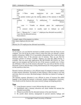 CS201 – Introduction to Programming
© Copyright Virtual University of Pakistan
290
Employee *workers, *wpt;
int num;
cout <<"How many employees do you wantn“ ;
cin >> num;
// the pointer workers gets the starting address of the memory if allocated
successfully
workers = (Employee *) malloc(num * sizeof(Employee));
if (workers == NULL)
{
cout << "Unable to allocate space for employeesn";
return 1;
// A nonzero return is usually used to indicate an error
}
cout << “Memory for “ << num << “ employees has allocated successfully” ;
//now free the allocated memory
free(workers) ;
}
A sample output of the program is as below.
How many employees do you want
235
Memory for 235 employees has allocated successfully
Exercise
As an exercise, you can find the maximum available memory from the heap on your
computer. You can do this by using a loop in which first time you allocate a certain
number of bytes(say 10000). If it is successfully allocated then free it and in the next
iteration allocate twice of the previous size of memory. Thus we can find the
maximum amount of memory available. Suppose you find that 2MB memory is
available. Then run some other applications like MS WORD, MS EXCEL etc. Now
again run your program and find out the size of the memory available now. Is there
any difference in the size of the memory allocated? Yes, you will see that the size has
decreased. It proves that the heap is being shared between all of the programs running
on that machine at that time.
Dynamic memory allocation is a very efficient usage of computer resources as oppose
to static memory allocation. The benefit of static memory is that its usage is very neat
and clean, there are no errors. But disadvantage is that there are chances of wastage of
resources.
The dynamic memory allocation is very efficient in terms of resources but added
baggage is that freeing the memory is necessary, pointers management is necessary.
You should avoid the situations that create memory leakage and dangling pointers.
Tips
Using dynamic memory is more efficient then the static memory.
Immediately after a memory allocation call, check whether the memory has
allocated successfully.
Whenever possible free the allocated memory in the same function.
Be careful about memory management to prevent memory leakage and
 