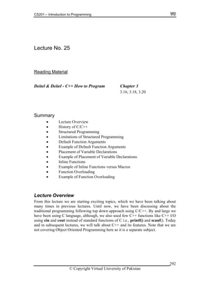 CS201 – Introduction to Programming
© Copyright Virtual University of Pakistan
292
Lecture No. 25
Reading Material
Deitel & Deitel - C++ How to Program Chapter 3
3.16, 3.18, 3.20
Summary
Lecture Overview
History of C/C++
Structured Programming
Limitations of Structured Programming
Default Function Arguments
Example of Default Function Arguments
Placement of Variable Declarations
Example of Placement of Variable Declarations
Inline Functions
Example of Inline Functions versus Macros
Function Overloading
Example of Function Overloading
Lecture Overview
From this lecture we are starting exciting topics, which we have been talking about
many times in previous lectures. Until now, we have been discussing about the
traditional programming following top down approach using C/C++. By and large we
have been using C language, although, we also used few C++ functions like C++ I/O
using cin and cout instead of standard functions of C i.e., printf() and scanf(). Today
and in subsequent lectures, we will talk about C++ and its features. Note that we are
not covering Object Oriented Programming here as it is a separate subject.
 