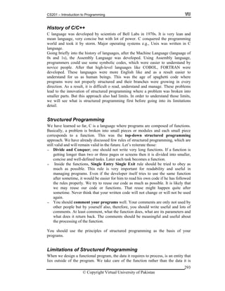 CS201 – Introduction to Programming
© Copyright Virtual University of Pakistan
293
History of C/C++
C language was developed by scientists of Bell Labs in 1970s. It is very lean and
mean language, very concise but with lot of power. C conquered the programming
world and took it by storm. Major operating systems e.g., Unix was written in C
language.
Going briefly into the history of languages, after the Machine Language (language of
0s and 1s), the Assembly Language was developed. Using Assembly language,
programmers could use some symbolic codes, which were easier to understand by
novice people. After that high-level languages like COBOL, FORTRAN were
developed. These languages were more English like and as a result easier to
understand for us as human beings. This was the age of spaghetti code where
programs were not properly structured and their branches were growing in every
direction. As a result, it is difficult o read, understand and manage. These problems
lead to the innovation of structured programming where a problem was broken into
smaller parts. But this approach also had limits. In order to understand those limits,
we will see what is structured programming first before going into its limitations
detail.
Structured Programming
We have learned so far, C is a language where programs are composed of functions.
Basically, a problem is broken into small pieces or modules and each small piece
corresponds to a function. This was the top-down structured programming
approach. We have already discussed few rules of structured programming, which are
still valid and will remain valid in the future. Let’s reiterate those:
- Divide and Conquer; one should not write very long functions. If a function is
getting longer than two or three pages or screens then it is divided into smaller,
concise and well-defined tasks. Later each task becomes a function.
- Inside the functions, Single Entry Single Exit rule should be tried to obey as
much as possible. This rule is very important for readability and useful in
managing programs. Even if the developer itself tries to use the same function
after sometime, it would be easier for him to read his own code if he has followed
the rules properly. We try to reuse our code as much as possible. It is likely that
we may reuse our code or functions. That reuse might happen quite after
sometime. Never think that your written code will not change or will not be used
again.
- You should comment your programs well. Your comments are only not used by
other people but by yourself also, therefore, you should write useful and lots of
comments. At least comment, what the function does, what are its parameters and
what does it return back. The comments should be meaningful and useful about
the processing of the function.
You should use the principles of structured programming as the basis of your
programs.
Limitations of Structured Programming
When we design a functional program, the data it requires to process, is an entity that
lies outside of the program. We take care of the function rather than the data it is
 
