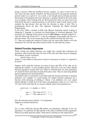 CS201 – Introduction to Programming
© Copyright Virtual University of Pakistan
294
going to process. When the problems became complex, we came to know that we
can’t leave the data outside. Somehow the data processed by the program should be
present inside it as a part of it. As a result, a new thought process became prevalent
that instead of the program driven by functions, a program should be driven by data.
As an example, while working with our Word processors when we want a text to be
bold, firstly that text is selected and then we ask Word to make it bold. Notice in this
example the data became first and then the function to make it bold. This is
programming driven by data. This approach originated the Object Oriented
Programming.
In the early 1980s a scientist in Bell Labs Bejarne Stroustrup started working in
enhancing C language to overcome the shortcomings of structured approach. This
evolution of C language firstly known to be C with Classes, eventually called C++.
Then the follow-up version of C++ is the Java language. Some people call Java as C
plus plus minus. This is not exactly true but the evolution has been the same way.
C++ does not contain the concept of Classes only but some other features were also
introduced. We will talk about those features before we talk about the classes.
Default Function Arguments
While writing and calling functions, you might have noticed that sometimes the
parameter values remain the same for most of the calls and others keep on changing.
For example, we have a function:
power( long x, int n )
Where x is the number to take power of and n is the power to which x is required to
be raised.
Suppose while using this function you came to know that 90% of the calls are for
squaring the number x in your problem domain. Then this is the case where default
function arguments can play their role. When we find that there are some parameters
of a function that by and large are passed the same value. Then we start using default
function arguments for those parameters.
The default value of a parameter is provided inside the function prototype or function
definition. For example, we could declare the default function arguments for a
function while declaring or defining it. Below is the definition of a very simple
function f() that is called most of the times with parameters values of i as 1 and x as
10.5 most of the times then by we can give default values to the parameters as:
void f ( int i = 1, double x = 10.5 )
{
cout << “The value of i is: “ << i;
cout << “The value of x is: “ << x;
}
Now this function can be called 0, 1 or 2 arguments.
Suppose we call this function as:
f();
See we have called the function f() without any parameters, although, it has two
parameters. It is perfectly all right and this is the utility of default function arguments.
What do you think about the output. Think about it and then see the output below:
 