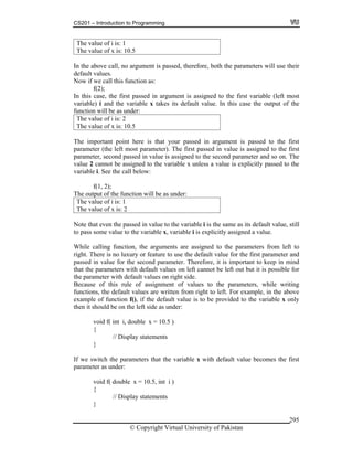 CS201 – Introduction to Programming
© Copyright Virtual University of Pakistan
295
The value of i is: 1
The value of x is: 10.5
In the above call, no argument is passed, therefore, both the parameters will use their
default values.
Now if we call this function as:
f(2);
In this case, the first passed in argument is assigned to the first variable (left most
variable) i and the variable x takes its default value. In this case the output of the
function will be as under:
The value of i is: 2
The value of x is: 10.5
The important point here is that your passed in argument is passed to the first
parameter (the left most parameter). The first passed in value is assigned to the first
parameter, second passed in value is assigned to the second parameter and so on. The
value 2 cannot be assigned to the variable x unless a value is explicitly passed to the
variable i. See the call below:
f(1, 2);
The output of the function will be as under:
The value of i is: 1
The value of x is: 2
Note that even the passed in value to the variable i is the same as its default value, still
to pass some value to the variable x, variable i is explicitly assigned a value.
While calling function, the arguments are assigned to the parameters from left to
right. There is no luxury or feature to use the default value for the first parameter and
passed in value for the second parameter. Therefore, it is important to keep in mind
that the parameters with default values on left cannot be left out but it is possible for
the parameter with default values on right side.
Because of this rule of assignment of values to the parameters, while writing
functions, the default values are written from right to left. For example, in the above
example of function f(), if the default value is to be provided to the variable x only
then it should be on the left side as under:
void f( int i, double x = 10.5 )
{
// Display statements
}
If we switch the parameters that the variable x with default value becomes the first
parameter as under:
void f( double x = 10.5, int i )
{
// Display statements
}
 