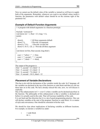 CS201 – Introduction to Programming
© Copyright Virtual University of Pakistan
296
Now we cannot use the default value of the variable x, instead we will have to supply
both of the arguments. Remember, whenever you want to use default values inside a
function, the parameters with default values should be on the extreme right of the
parameter list.
Example of Default Function Arguments
// A program with default arguments in a function prototype
#include <iostream.h>
void show( int = 1, float = 2.3, long = 4 );
main()
{
show(); // All three arguments default
show( 5 ); // Provide 1st argument
show( 6, 7.8 ); // Provide 1st and 2nd
show( 9, 10.11, 12L ); // Provide all three argument
}
void show( int first, float second, long third )
{
cout << "nfirst = " << first;
cout << ", second = " << second;
cout << ", third = " << third;
}
The output of the program is:
first = 1, second = 2.3, third = 4
first = 5, second = 2.3, third = 4
first = 6, second = 7.8, third = 4
first = 9, second = 10.11, third = 12
Placement of Variable Declarations
This has to do with the declaration of the variables inside the code. In C language, all
the variables are declared at the top of the function or code block and then we can use
them later on in the code. We have already relaxed this rule, now, we will discuss it
explicitly.
One of the enhancements in C++ over C is that a variable can be declared anywhere in
the function. The philosophy of this enhancement is that a variables is declared just
before it is actually used in the code. That will increase readability of the code.
It is not hard and fast direction but it is a tip of good programming practice. One can
still declare variables at the start of the program, function or code block. It is a matter
of style and convenience. One should be consistent in his/her style.
We should be clear about implications of declaring variables at different locations.
For example, we declare a variable i as under:
{ // code block
int i;
 