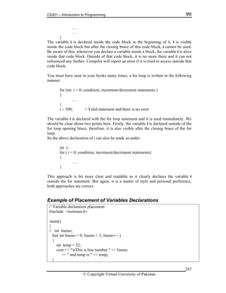 CS201 – Introduction to Programming
© Copyright Virtual University of Pakistan
297
. . .
. . .
}
The variable i is declared inside the code block in the beginning of it. i is visible
inside the code block but after the closing brace of this code block, i cannot be used.
Be aware of this, whenever you declare a variable inside a block, the variable i is alive
inside that code block. Outside of that code block, it is no more there and it can not
referenced any further. Compiler will report an error if it is tried to access outside that
code block.
You must have seen in your books many times, a for loop is written in the following
manner:
for (int i = 0; condition; increment/decrement statements )
{
. . .
}
i = 500; // Valid statement and there is no error
The variable i is declared with the for loop statement and it is used immediately. We
should be clear about two points here. Firstly, the variable i is declared outside of the
for loop opening brace, therefore, it is also visible after the closing brace of the for
loop.
So the above declaration of i can also be made as under:
int i;
for ( i = 0; condition; increment/decrement statements)
{
. . .
}
This approach is bit more clear and readable as it clearly declares the variable i
outside the for statement. But again, it is a matter of style and personal preference,
both approaches are correct.
Example of Placement of Variables Declarations
// Variable declaration placement
#include <iostream.h>
{
// int lineno;
for( int lineno = 0; lineno < 3; lineno++ )
{
int temp = 22;
cout << "nThis is line number " << lineno
<< " and temp is " << temp;
}
main()
 