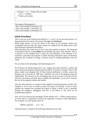 CS201 – Introduction to Programming
© Copyright Virtual University of Pakistan
298
if( lineno == 4 ) // lineno still accessible
cout << "nOops";
// Cannot access temp
}
The output of the program is:
This is line number 0 and temp is 22
This is line number 1 and temp is 22
This is line number 2 and temp is 22
Inline Functions
This is also one of the facilities provided by C++ over C. In our previous lectures, we
discussed and wrote macros few macros like max and circlearea.
While using macros, we use the name of the macro in our program. Before the
compilation process starts the macro names are replaced by the preprocessor with
their definitions (defined with #define).
Inline functions also work more or less in the same manner as macros. The functions
are declared inline by writing inline keyword before the name of the function. This is
a directive to the compiler and it causes the full definition of the function to be
inserted in each place the function is called. Inserting individual copies of functions
eliminates the overhead of calling a function (such as loading parameters onto the
stack).
We see what are the advantages and disadvantages of it:
We’ll discuss the disadvantages first. Let’s suppose the inline function is called 100
times inside your program and that function itself is of 10 lines in length. Then at 100
places inside your program this 10 lines function definition is written, causes the
program size to increase by 1000 lines. Therefore, the size of the program increases
significantly. The increase in size of program may not be an issue if you have lots of
resources of memory and disk space available but preferably, we try not to increase
the size of the program without any benefit.
Also the inline directive is a request to the compiler to treat the function as inline. The
compiler is on its own to accept or reject the request of inlining. To get to know
whether the compiler has accepted the request to make it inline or not, is possible
through the program’s debugging. But this is bit tedious at this level of our
programming expertise.
Now we’ll see what are the advantages of this feature of C++. While writing macros,
we knew that it is important to enclose the arguments of macros within parenthesis.
For example, we wrote square macro as:
#define square(x) (x) * (x)
when this macro is called by the following statement in our code:
 