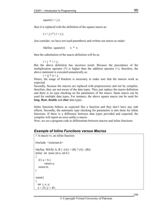 CS201 – Introduction to Programming
© Copyright Virtual University of Pakistan
299
square( i + j );
then it is replaced with the definition of the square macro as:
( i + j ) * ( i + j );
Just consider, we have not used parenthesis and written our macro as under:
#define square(x) x * x
then the substitution of the macro definition will be as:
i + j * i + j;
But the above definition has incorrect result. Because the precedence of the
multiplication operator (*) is higher than the addition operator (+), therefore, the
above statement is executed semantically as:
i + (j * i) + j;
Hence, the usage of brackets is necessary to make sure that the macros work as
expected.
Secondly, because the macros are replaced with preprocessors and not by compiler,
therefore, they are not aware of the data types. They just replace the macro definition
and there is no type checking on the parameters of the macro. Same macro can be
used for multiple data types. For instance, the above square macro can be used for
long, float, double and char data types.
Inline functions behave as expected like a function and they don’t have any side
effects. Secondly, the automatic type checking for parameters is also done for inline
functions. If there is a difference between data types provided and expected, the
compiler will report an error unlike a macro.
Now, we see a program code to differentiate between macros and inline functions:
Example of Inline Functions versus Macros
// A macro vs. an inline function
#include <iostream.h>
#define MAX( A, B ) ((A) > (B) ? (A) : (B))
inline int max( int a, int b )
{
if ( a > b )
return a;
return b;
}
{
int i, x, y;
x = 23; y = 45;
main()
 