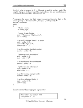 CS201 – Introduction to Programming
30
ow let’s write the program in C by following the analysis we have made. The
omplete C program for the above problem is given below. It is easy to understand as
e are already familiar with the statements used in it.
separately. */
include <iostream.h>
main()
cout << digit << ", ";
igit and display it
< ", ";
ber % 10;
10;
sample output of the above program is given below.
N
c
w
/* A program that takes a four digits integer from user and shows the digits on the
screen separately i.e. if user enters 7531, it displays 1,3,5,7
#
{
// declare variables
int number, digit;
// prompt the user for input
cout << "Please enter 4-digit number:";
cin >> number;
// get the first digit and display it on screen
digit = number % 10;
cout << "The digits are: ";
// get the remaining three digits number
number = number / 10;
// get the next d
digit = number % 10;
cout << digit <
// get the remaining two digits number
number = number / 10;
ext digit and display it// get the n
digit = num
cout << digit << ", ";
one digit number// get the remaining
number = number / 10;
// get the next digit and display it
digit = number %
cout << digit;
}
A
Please enter 4-digit number: 5678
The digits are: 8, 7, 6, 5
© Copyright Virtual University of Pakistan
 