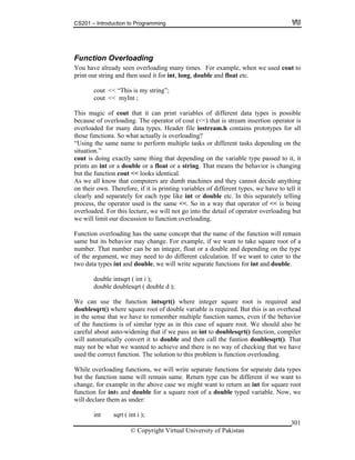 CS201 – Introduction to Programming
© Copyright Virtual University of Pakistan
301
Function Overloading
You have already seen overloading many times. For example, when we used cout to
print our string and then used it for int, long, double and float etc.
cout << “This is my string”;
cout << myInt ;
This magic of cout that it can print variables of different data types is possible
because of overloading. The operator of cout (<<) that is stream insertion operator is
overloaded for many data types. Header file iostream.h contains prototypes for all
those functions. So what actually is overloading?
“Using the same name to perform multiple tasks or different tasks depending on the
situation.”
cout is doing exactly same thing that depending on the variable type passed to it, it
prints an int or a double or a float or a string. That means the behavior is changing
but the function cout << looks identical.
As we all know that computers are dumb machines and they cannot decide anything
on their own. Therefore, if it is printing variables of different types, we have to tell it
clearly and separately for each type like int or double etc. In this separately telling
process, the operator used is the same <<. So in a way that operator of << is being
overloaded. For this lecture, we will not go into the detail of operator overloading but
we will limit our discussion to function overloading.
Function overloading has the same concept that the name of the function will remain
same but its behavior may change. For example, if we want to take square root of a
number. That number can be an integer, float or a double and depending on the type
of the argument, we may need to do different calculation. If we want to cater to the
two data types int and double, we will write separate functions for int and double.
double intsqrt ( int i );
double doublesqrt ( double d );
We can use the function intsqrt() where integer square root is required and
doublesqrt() where square root of double variable is required. But this is an overhead
in the sense that we have to remember multiple function names, even if the behavior
of the functions is of similar type as in this case of square root. We should also be
careful about auto-widening that if we pass an int to doublesqrt() function, compiler
will automatically convert it to double and then call the funtion doublesqrt(). That
may not be what we wanted to achieve and there is no way of checking that we have
used the correct function. The solution to this problem is function overloading.
While overloading functions, we will write separate functions for separate data types
but the function name will remain same. Return type can be different if we want to
change, for example in the above case we might want to return an int for square root
function for ints and double for a square root of a double typed variable. Now, we
will declare them as under:
int sqrt ( int i );
 