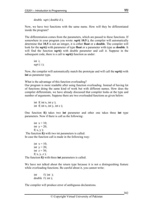CS201 – Introduction to Programming
© Copyright Virtual University of Pakistan
302
double sqrt ( double d );
Now, we have two functions with the same name. How will they be differentiated
inside the program?
The differentiation comes from the parameters, which are passed to these functions. If
somewhere in your program you wrote: sqrt( 10.5 ), the compiler will automatically
determine that 10.5 is not an integer, it is either float or a double. The compiler will
look for the sqrt() with parameter of type float or a parameter with type as double. It
will find the function sqrt() with double parameter and call it. Suppose in the
subsequent code, there is a call to sqrt() function as under:
int i;
sqrt ( i );
Now, the compiler will automatically match the prototype and will call the sqrt() with
int as parameter type.
What is the advantage of this function overloading?
Our program is more readable after using function overloading. Instead of having lot
of functions doing the same kind of work but with different names. How does the
compiler differentiate, we have already discussed that compiler looks at the type and
number of arguments. Suppose there are two overloaded functions as given below:
int f( int x, int y );
int f( int x, int y, int z );
One function f() takes two int parameter and other one takes three int type
parameters. Now if there is call as the following:
int x = 10;
int y = 20;
f( x, y );
The function f() with two int parameters is called.
In case the function call is made in the following way:
int x = 10;
int y = 20;
int z = 30;
f( x, y, z );
The function f() with three int parameters is called.
We have not talked about the return type because it is not a distinguishing feature
while overloading functions. Be careful about it, you cannot write:
int f ( int );
double f ( int );
The compiler will produce error of ambiguous declarations.
 