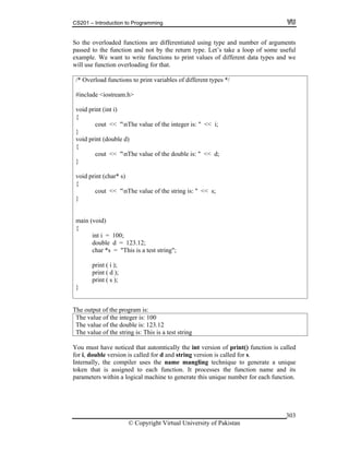 CS201 – Introduction to Programming
© Copyright Virtual University of Pakistan
303
So the overloaded functions are differentiated using type and number of arguments
passed to the function and not by the return type. Let’s take a loop of some useful
example. We want to write functions to print values of different data types and we
will use function overloading for that.
/* Overload functions to print variables of different types */
#include <iostream.h>
void print (int i)
{
cout << "nThe value of the integer is: " << i;
}
void print (double d)
{
cout << "nThe value of the double is: " << d;
}
void print (char* s)
{
cout << "nThe value of the string is: " << s;
}
main (void)
{
int i = 100;
double d = 123.12;
char *s = "This is a test string";
print ( i );
print ( d );
print ( s );
}
The output of the program is:
The value of the integer is: 100
The value of the double is: 123.12
The value of the string is: This is a test string
You must have noticed that automtically the int version of print() function is called
for i, double version is called for d and string version is called for s.
Internally, the compiler uses the name mangling technique to generate a unique
token that is assigned to each function. It processes the function name and its
parameters within a logical machine to generate this unique number for each function.
 