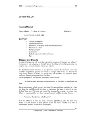 CS201 – Introduction to Programming
© Copyright Virtual University of Pakistan
305
Lecture No. 26
Reading Material
Deitel & Deitel - C++ How to Program Chapter. 6
6.5, 6.7, 6.8, 6.10, 6.11, 6.14
Summary
Classes and Objects
Definition of a class
Separation of Interface from the Implementation
Structure of a class
Sample program
Constructor
Default arguments with constructors
Tips
Classes and Objects
In today’s lecture, we will try to learn about the concepts of ‘classes’ and ‘objects’.
However, we are not going to formally cover the object-oriented programming but
only the ways to manipulate the classes and objects.
We had talked about structures in our previous lectures. In structures, some data
variables are gathered, grouped and named as a single entity. Class and structure are
very closely related. In classes, we group some data variables and functions. These
functions normally manipulate these variables.
Before going ahead, it is better to understand what a class is:
“A class includes both data members as well as functions to manipulate that
data”
These functions are called ‘member functions’. We also call them methods. So a class
has data (the variables) and functions to manipulate that data. A class is a ‘user
defined’ data type. This way, we expand the language by creating a new data type.
When we create variables of a class, a special name is used for them i.e. Objects.
“Instances of a class are called objects”
With the definition of class, we have a new data type like int, char etc. Here int i;
means ‘i’ is an instance of data type int. When we take a variable of a class, it
becomes the instance of that class, called object.
 