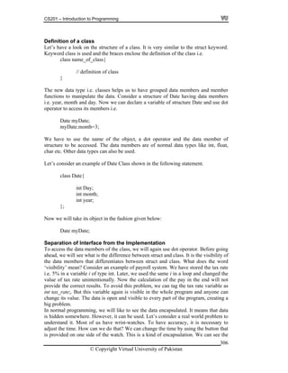 CS201 – Introduction to Programming
© Copyright Virtual University of Pakistan
306
Definition of a class
Let’s have a look on the structure of a class. It is very similar to the struct keyword.
Keyword class is used and the braces enclose the definition of the class i.e.
class name_of_class{
// definition of class
}
The new data type i.e. classes helps us to have grouped data members and member
functions to manipulate the data. Consider a structure of Date having data members
i.e. year, month and day. Now we can declare a variable of structure Date and use dot
operator to access its members i.e.
Date myDate;
myDate.month=3;
We have to use the name of the object, a dot operator and the data member of
structure to be accessed. The data members are of normal data types like int, float,
char etc. Other data types can also be used.
Let’s consider an example of Date Class shown in the following statement.
class Date{
int Day;
int month;
int year;
};
Now we will take its object in the fashion given below:
Date myDate;
Separation of Interface from the Implementation
To access the data members of the class, we will again use dot operator. Before going
ahead, we will see what is the difference between struct and class. It is the visibility of
the data members that differentiates between struct and class. What does the word
‘visibility’ mean? Consider an example of payroll system. We have stored the tax rate
i.e. 5% in a variable i of type int. Later, we used the same i in a loop and changed the
value of tax rate unintentionally. Now the calculation of the pay in the end will not
provide the correct results. To avoid this problem, we can tag the tax rate variable as
int tax_rate;. But this variable again is visible in the whole program and anyone can
change its value. The data is open and visible to every part of the program, creating a
big problem.
In normal programming, we will like to see the data encapsulated. It means that data
is hidden somewhere. However, it can be used. Let’s consider a real world problem to
understand it. Most of us have wrist-watches. To have accuracy, it is necessary to
adjust the time. How can we do that? We can change the time by using the button that
is provided on one side of the watch. This is a kind of encapsulation. We can see the
 
