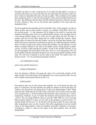 CS201 – Introduction to Programming
© Copyright Virtual University of Pakistan
308
Normally, the data in a class is kept private. If we make the data public, it is same as
structure and anyone can access this data. On the other hand, the functions which we
have written to manipulate this data, are kept as public. These methods can be called
from outside the class i.e. from the main program. These are the member functions of
the class. The difference between these and the ordinary functions is that they are part
of class. Moreover, they can see the private data members of the class and also
manipulate them.
We have made the data members private in the Date class. In the program, we take an
object of Date class as Data myDate;. myDate is a variable of type Date. Now if we
say myDate.month = 3; this statement will be illegal as the month is a private data
member of the Date class. Now try to understand this concept. You can think class as
a box having different things in it. How can we touch inside the box? We have a
window and can see only those things that are visible through this window. Those
things which we cannot see from the window, can not be accessed from outside. Day,
month and year are somewhere inside the box and are not visible through the window.
Now we want to assign some values to these data members. For this purpose, we will
define a member function in the class in the public section. Being present in public
section, it will be visible through the window. As this is the member function, it can
see and manipulate the private data of the class. Now it’s a two-step process. We can
see the public functions and public functions can view the private data members of the
class. We will write a function to set the value to the month. We cannot write it as
myDate.month = 10;. So our function prototype will be as:
void setMonth(int month)
and we may call this function as:
myDate.setMonth(10);
Now the function setMonth will assign the value 10 to month data member of the
object myDate. The same thing will be applicable if we want to print the date. We can
write a public function print and can access it as:
myDate.print();
The function print can see the private data members. So it will format the date and
print it. In structures, the data members are public by default. It means that these are
visible to all and anyone can change them. Is there any disadvantage of this? Think
about the date. What may be the valid values of the day? Can we have a day less than
zero or greater than 32. So the minimum and maximum values of the day are 1 and 31
respectively. Similarly, in case of month, the minimum and maximum values may be
1 and 12. We can assign different values to year like 1900, 2002 etc. If we are using
Date structure instead of a class, we can write in the program as myDate.month=13;
and the month will be set to 13. So the date will become invalid. We may want that
other programmers also use this structure. But other programmers may put invalid
values to the data-member as these are publicly accessible. Similarly in structures,
everything is visible i.e. what are the names of the data members. How are these
manipulated?
 