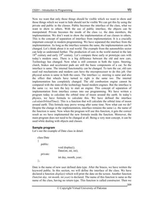 CS201 – Introduction to Programming
© Copyright Virtual University of Pakistan
309
Now we want that only those things should be visible which we want to show and
those things which we want to hide should not be visible We can get this by using the
private and public in the classes. Public becomes the interface of the class, what we
want to show to others. With the use of public interface, the objects can be
manipulated. Private becomes the inside of the class i.e. the data members, the
implementation. We don’t want to show the implementation of our classes to others.
This is the concept of separation of interface from implementation. It is a crucially
important concept in modern programming. We have separated the interface from the
implementation. As long as the interface remains the same, the implementation can be
changed. Let’s think about it in real world. The example from the automobiles sector
can help us understand further. The production of cars in the world started in the late
18th
century and early 19th
century. Let’s compare these early or prototype cars with
today’s modern ones. There is a big difference between the old and new cars.
Technology has changed. Now what is still common in both the types. Steering,
clutch, brakes and accelerator pads are still the basic components of a car. So the
interface is same. The internal functionality can be changed. To turn the car, old cars
used rod mechanisms and modern cars have the microprocessor to do this job. Our
physical action is same in both the cases. The interface i.e. steering is same and also
the effect that wheels have turned to right is the same too. The internal
implementation has completely changed. The old combustion engine cannot be
compared with the state-of-the technology based modern engines. But the interface is
the same i.e. we turn the key to start an engine. This concept of separation of
implementation from interface comes into our programming. We have written a
program today to calculate the orbital time of moon around the earth. In today’s
physics, we have formula to calculate this. We have defined the interface
calculateOrbitalTime(). This is a function that will calculate the orbital time of moon
around earth. This formula may prove wrong after some time. Now what can we do?
Despite the change in the implementation, interface remains the same i.e. the name of
the function is same. Now when the program will use this function, it gets the correct
result as we have implemented the new formula inside the function. Moreover, the
main program does not need to be changed at all. Being a very neat concept, it can be
used while dealing with objects and classes.
Sample program
Let’s see the example of Date class in detail.
class Date
{
public:
void display();
Date(int, int, int);
private:
int day, month, year;
};
Date is the name of new user defined data type. After the braces, we have written the
keyword public. In this section, we will define the interface of the class. We have
declared a function display() which will print the date on the screen. Another function
Date(int day, int month, int year) is declared. The name of this function is same as the
name of the class, having no return type. This function is called constructor. Then we
 