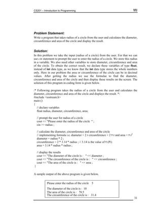 CS201 – Introduction to Programming
31
roblem Statement:
rite a program that takes radius of a circle from the user and calculates the diameter,
ircumference and area of the circle and display the result.
Solution:
problem we take the input (radius of a circle) from the user. For that we can
se cin statement to prompt the user to enter the radius of a circle. We store this radius
to store diameter, circumference and area
riables of type float,
in our problem the area or circumference of the circle can be in decimal
ulae to find the diameter,
cum en display these results on the screen. The
/* Following program takes the radius of a circle from the user and calculates the
diameter, circumference and area of the circle and displays the result. */
#include <iostream.h>
main ()
{
// declare variables
float radius, diameter, circumference, area;
// prompt the user for radius of a circle
cout << "Please enter the radius of the circle " ;
cin >> radius ;
// calculate the diameter, circumference and area of the circle
// implementing formula i.e. diameter = 2 r circumference = 2 r and area = r2
diameter = radius * 2 ;
circumference = 2 * 3.14 * radius ; // 3.14 is the value of (Pi)
area = 3.14 * radius * radius ;
// display the results
cout << "The diameter of the circle is : " << diameter ;
cout << "The circumference of the circle is : " << circumference ;
cout << "The area of the circle is : " << area ;
}
A sample output of the above program is given below.
P
W
c
In this
u
in a variable. We also need other variables
of the circle. To obtain the correct result, we declare these va
instead of int data type, as we know that the int data type stores the whole numbers
only. Here
values. After getting the radius we use the form
cir ference and area of the circle and th
solution of this program in coding form is given below.
© Copyright Virtual University of Pakistan
Please enter the radius of the circle 5
The diameter of the circle is : 10
The circumference of the circle is : 31.4
The area of the circle is : 78.5
 