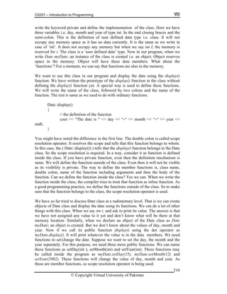 CS201 – Introduction to Programming
© Copyright Virtual University of Pakistan
310
write the keyword private and define the implementation of the class. Here we have
three variables i.e. day, month and year of type int. In the end closing braces and the
semi-colon. This is the definition of user defined data type i.e. class. It will not
occupy any memory space as it has no data currently. It is the same as we write in
case of ‘int’. It does not occupy any memory but when we say int I, the memory is
reserved for i. The class is a ‘user defined data’ type. Now in our program, when we
write Date myDate; an instance of the class is created i.e. an object. Object reserves
space in the memory. Object will have these data members. What about the
‘functions’? For a moment, we can say that functions are also in the memory.
We want to use this class in our program and display the date using the display()
function. We have written the prototype of the display() function in the class without
defining the display() function yet. A special way is used to define these functions.
We will write the name of the class, followed by two colons and the name of the
function. The rest is same as we used to do with ordinary functions.
Date::display()
{
// the definition of the function
cout << “The date is “ << day << “-“ << month << “-“ << year <<
endl;
}
You might have noted the difference in the first line. The double colon is called scope
resolution operator. It resolves the scope and tells that this function belongs to whom.
In this case, the ( Date::display()) ) tells that the display() function belongs to the Date
class. So the scope resolution is required. In a way, consider it as function is defined
inside the class. If you have private function, even then the definition mechanism is
same. We will define the function outside of the class. Even then it will not be visible
as its visibility is private. The way to define the member functions is, class name,
double colon, name of the function including arguments and then the body of the
function. Can we define the function inside the class? Yes we can. When we write the
function inside the class, the compiler tries to treat that function as inline function. As
a good programming practice, we define the functions outside of the class. So to make
sure that the function belongs to the class, the scope resolution operator is used.
We have so far tried to discuss Date class at a rudimentary level. That is we can create
objects of Date class and display the date using its functions. We can do a lot of other
things with this class. When we say int i; and ask to print its value. The answer is that
we have not assigned any value to it yet and don’t know what will be there at that
memory location. Similarly, when we declare an object of the Date class as Date
myDate; an object is created. But we don’t know about the values of day, month and
year. Now if we call its public function display() using the dot operator as
myDate.display(). It will print whatever the value is in the data members. We need
functions to set/change the date. Suppose we want to set the day, the month and the
year separately. For this purpose, we need three more public functions. We can name
these functions as setDay(int ), setMonth(int) and setYear(int). These functions may
be called inside the program as myDate.setDay(15), myDate.setMonth(12) and
setYear(2002). These functions will change the value of day, month and year. As
these are member functions, so scope resolution operator is being used.
 