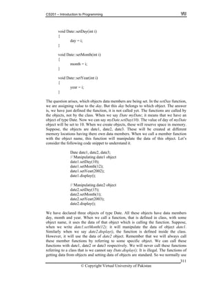 CS201 – Introduction to Programming
© Copyright Virtual University of Pakistan
311
void Date::setDay(int i)
{
day = i;
}
void Date::setMonth(int i)
{
month = i;
}
void Date::setYear(int i)
{
year = i;
}
The question arises, which objects data members are being set. In the setDay function,
we are assigning value to the day. But this day belongs to which object. The answer
is, we have just defined the function, it is not called yet. The functions are called by
the objects, not by the class. When we say Date myDate; it means that we have an
object of type Date. Now we can say myDate.setDay(10). The value of day of myDate
object will be set to 10. When we create objects, these will reserve space in memory.
Suppose, the objects are date1, date2, date3. These will be created at different
memory locations having there own data members. When we call a member function
with the object name, this function will manipulate the data of this object. Let’s
consider the following code snippet to understand it.
Date date1, date2, date3;
// Manipulating date1 object
date1.setDay(10);
date1.setMonth(12);
date1.setYear(2002);
date1.display();
// Manipulating date2 object
date2.setDay(15);
date2.setMonth(1);
date2.setYear(2003);
date2.display();
We have declared three objects of type Date. All these objects have data members
day, month and year. When we call a function, that is defined in class, with some
object name, it uses the data of that object which is calling the function. Suppose,
when we write date1.setMonth(12); it will manipulate the data of object date1.
Similarly when we say date2.display(), the function is defined inside the class.
However, it will use the data of date2 object. Remember that we will always call
these member functions by referring to some specific object. We can call these
functions with date1, date2 or date3 respectively. We will never call these functions
referring to a class that is we cannot say Date.display(); It is illegal. The functions of
getting data from objects and setting data of objects are standard. So we normally use
 