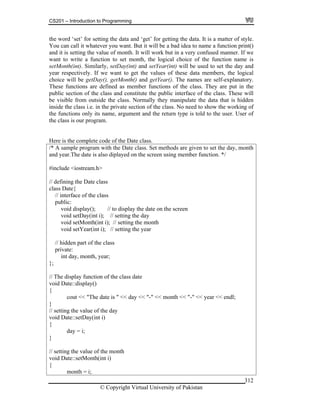 CS201 – Introduction to Programming
© Copyright Virtual University of Pakistan
312
the word ‘set’ for setting the data and ‘get’ for getting the data. It is a matter of style.
You can call it whatever you want. But it will be a bad idea to name a function print()
and it is setting the value of month. It will work but in a very confused manner. If we
want to write a function to set month, the logical choice of the function name is
setMonth(int). Similarly, setDay(int) and setYear(int) will be used to set the day and
year respectively. If we want to get the values of these data members, the logical
choice will be getDay(), getMonth() and getYear(). The names are self-explanatory.
These functions are defined as member functions of the class. They are put in the
public section of the class and constitute the public interface of the class. These will
be visible from outside the class. Normally they manipulate the data that is hidden
inside the class i.e. in the private section of the class. No need to show the working of
the functions only its name, argument and the return type is told to the user. User of
the class is our program.
Here is the complete code of the Date class.
/* A sample program with the Date class. Set methods are given to set the day, month
and year.The date is also diplayed on the screen using member function. */
#include <iostream.h>
// defining the Date class
class Date{
// interface of the class
public:
void display(); // to display the date on the screen
void setDay(int i); // setting the day
void setMonth(int i); // setting the month
void setYear(int i); // setting the year
// hidden part of the class
private:
int day, month, year;
};
// The display function of the class date
void Date::display()
{
cout << "The date is " << day << "-" << month << "-" << year << endl;
}
// setting the value of the day
void Date::setDay(int i)
{
day = i;
}
// setting the value of the month
void Date::setMonth(int i)
{
month = i;
 