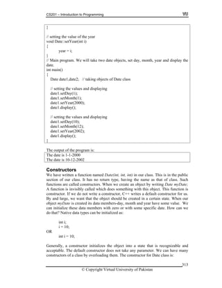 CS201 – Introduction to Programming
© Copyright Virtual University of Pakistan
313
}
// setting the value of the year
void Date::setYear(int i)
{
year = i;
}
// Main program. We will take two date objects, set day, month, year and display the
date.
int main()
{
Date date1,date2; // taking objects of Date class
// setting the values and displaying
date1.setDay(1);
date1.setMonth(1);
date1.setYear(2000);
date1.display();
// setting the values and displaying
date1.setDay(10);
date1.setMonth(12);
date1.setYear(2002);
date1.display();
}
The output of the program is:
The date is 1-1-2000
The date is 10-12-2002
Constructors
We have written a function named Date(int, int, int) in our class. This is in the public
section of our class. It has no return type, having the name as that of class. Such
functions are called constructors. When we create an object by writing Date myDate;
A function is invisibly called which does something with this object. This function is
constructor. If we do not write a constructor, C++ writes a default constructor for us.
By and large, we want that the object should be created in a certain state. When our
object myDate is created its data members-day, month and year have some value. We
can initialize these data members with zero or with some specific date. How can we
do that? Native data types can be initialized as:
int i;
i = 10;
OR
int i = 10;
Generally, a constructor initializes the object into a state that is recognizable and
acceptable. The default constructor does not take any parameter. We can have many
constructors of a class by overloading them. The constructor for Date class is:
 