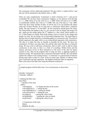 CS201 – Introduction to Programming
© Copyright Virtual University of Pakistan
315
The constructor will be called and initialized. The day will be 1, month will be 1 and
the year will be initialized to the default value i.e. 2002.
There are some complications. Constructor is itself a function of C++ and can be
overloaded. We can have many constructors. Suppose, we are asked to write the date
i.e. 1, 1, 2000. Some of us may write it as 1, 1, 2000. Some will write it as 1/1/2000.
A considerable number may write as 1-1-2000. One can write date as 1 Jan. 2000.
There may have many formats of dates. It will be nice if we can initialize the object
using any of these formats. So we may have a constructor which takes a character
string. The date format is ’01-Jan-2003’. So the constructor should parse the string.
The string before the hyphen is day (i.e. 01) convert it into an integer and assign it to
day. Again get the strings before the 2nd
hyphen (i.e. Jan), check which month is it
(i.e. 1) and assign it to month. Rest of the string is year so convert it into integer and
assign it to year. We are doing a lot of horizontal integration here. The good thing is
that the rules of simple functions overloading applies to constructors also. The rules of
default arguments also apply while we are using default arguments with constructors.
The idea is to make the class as friendly as possible for the users. We have two
constructors. Of these, one takes three ints and the other takes the date as a character
string. We may want to add more constructors. But we don’t want to add too many
constructors in the class as there is a limit of everything. Within limits and the
reasons, provision of two to three alternatives to the users of the class for object
creation is nice. May be the program that is using our class, is applying months as
character strings. We should provide a constructor that deals with this. We will further
explain this subject in the coming lectures. A constructor is a special kind of function
having same name as that of a class. It has no return type. Declare it without return
type. Constructor can take arguments. The default constructor takes no argument.
Here is the code of the Date class using the different constructors.
/*
A sample program with the Date class. Use of constructors is shown here.
*/
#include <iostream.h>
//#include <stdlib.h>
// defining the Date class
class Date{
// interface of the class
public:
void display(); // to display the date on the screen
void setDay(int i); // setting the day
void setMonth(int i); // setting the month
void setYear(int i); // setting the year
int getDay(); // getting the value of day
int getMonth(); // getting the value of month
int getYear(); // getting the value of year
// Constructors of the class
Date();
Date(int, int, int);
 
