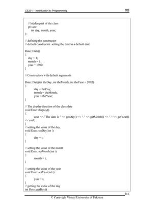 CS201 – Introduction to Programming
© Copyright Virtual University of Pakistan
316
// hidden part of the class
private:
int day, month, year;
};
// defining the constructor
// default constructor. setting the date to a default date
Date::Date()
{
day = 1;
month = 1;
year = 1900;
}
// Constructors with default arguments
Date::Date(int theDay, int theMonth, int theYear = 2002)
{
day = theDay;
month = theMonth;
year = theYear;
}
// The display function of the class date
void Date::display()
{
cout << "The date is " << getDay() << "-" << getMonth() << "-" << getYear()
<< endl;
}
// setting the value of the day
void Date::setDay(int i)
{
day = i;
}
// setting the value of the month
void Date::setMonth(int i)
{
month = i;
}
// setting the value of the year
void Date::setYear(int i)
{
year = i;
}
// getting the value of the day
int Date::getDay()
 
