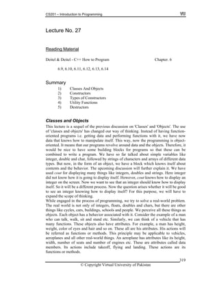 CS201 – Introduction to Programming
© Copyright Virtual University of Pakistan
319
Lecture No. 27
Reading Material
Deitel & Deitel - C++ How to Program Chapter. 6
6.9, 6.10, 6.11, 6.12, 6.13, 6.14
Summary
1) Classes And Objects
2) Constructors
3) Types of Constructors
4) Utility Functions
5) Destructors
Classes and Objects
This lecture is a sequel of the previous discussion on 'Classes' and 'Objects'. The use
of 'classes and objects' has changed our way of thinking. Instead of having function-
oriented programs i.e. getting data and performing functions with it, we have now
data that knows how to manipulate itself. This way, now the programming is object-
oriented. It means that our programs revolve around data and the objects. Therefore, it
would be nice to have some building blocks for programs so that these can be
combined to write a program. We have so far talked about simple variables like
integer, double and char, followed by strings of characters and arrays of different data
types. But now, in the form of an object, we have a block which knows itself about
contents and the behavior. The upcoming discussion will further explain it. We have
used cout for displaying many things like integers, doubles and strings. Here integer
did not know how it is going to display itself. However, cout knows how to display an
integer on the screen. Now we want to see that an integer should know how to display
itself. So it will be a different process. Now the question arises whether it will be good
to see an integer knowing how to display itself? For this purpose, we will have to
expand the scope of thinking.
While engaged in the process of programming, we try to solve a real-world problem.
The real world is not only of integers, floats, doubles and chars, but there are other
things like cycles, cars, buildings, schools and people. We perceive all these things as
objects. Each object has a behavior associated with it. Consider the example of a man
who can talk, walk, sit and stand etc. Similarly, we can think of a vehicle that has
many functions. These objects also have attributes. For example, a man has height,
weight, color of eyes and hair and so on. These all are his attributes. His actions will
be referred as functions or methods. This principle may be applicable to vehicles,
aeroplanes and all other real-world things. An aeroplane has attributes like its height,
width, number of seats and number of engines etc. These are attributes called data
members. Its actions include takeoff, flying and landing. These actions are its
functions or methods.
 