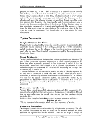 CS201 – Introduction to Programming
© Copyright Virtual University of Pakistan
321
program, we write, say, j = 2 * i ;. This is the usage of an uninitialized data variable.
This technique has a demerit that despite having no syntax error, it may cause a
logical error, which is difficult to find. Thus, initialization of data is a very critical
activity. The constructors give us an opportunity to initialize the data members of an
object in such a way that when our program gets an object, the data part of the object
is in a known state. Being in a valid state, it can be used. The constructors are used to
initialize the data members of an object. A class is a user defined data type it does not
take space in the memory unless we create an object from it. The constructors create
space for data members and put values in them. We want these values to be there
when an object is instantiated. Thus initialization is a good reason for using
constructors.
Types of Constructors
Compiler Generated Constructor
If a constructor is not defined by the use the compiler generates it automatically. This
constructor has no parameter. It does nothing. Although the compiler will create a
default constructor for us, the behavior of the compiler-synthesized constructor is
rarely what we want. Thus the default constructor provided by the compiler does no
initialization for us.
Simple Constructor
We have earlier discussed that we can write a constructor that takes no argument. The
user defined constructor, that takes no argument is called a simple constructor. We
know that when a compiler generated default constructor is called, it does no
initialization. It does not know whether to put a value in data members like day,
month in our previous class Date. We can avoid this problem by not writing a class
without having its constructor.
A simple constructor can do initialization without any need to take any argument. So
we can write a constructor of Date class like Date ();. When we write such a
constructor, it automatically assumes the roll of the default-constructor. The compiler
will not call the default constructor. Rather, the constructor written by the
programmer will be called whenever an object will be instantiated. It is also a good
programming practice to provide a default constructor (i.e. a constructor wit no
argument).
Parameterized constructors
We may define a constructor, which takes arguments as well. This constructor will be
automatically called when the required number of arguments are passed to it. Through
this, we can easily assign the passed values to our class data members for that
particular object.
In our previous example of class Date, we have written a constructor as follows
Date (int, int, int);
This is a parameterized constructor which takes three arguments of type int.
Constructor Overloading
We can provide more than one constructors by using function overloading. The rules
for function overloading are that the name of the function remains the same.
However, its argument list may be different. There are two ways to change the
 