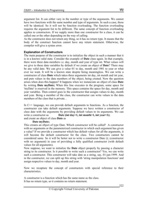 CS201 – Introduction to Programming
© Copyright Virtual University of Pakistan
322
argument list. It can either vary in the number or type of the arguments. We cannot
have two functions with the same number and type of arguments. In such a case, these
will be identical. So it will not be function overloading. The function overloading
requires the argument list to be different. The same concept of function overloading
applies to constructors. If we supply more than one constructor for a class, it can be
called one or the other depending on the way of calling.
As the constructor does not return any thing, so it has no return type. It means that the
body of the construct function cannot have any return statement. Otherwise, the
compiler will give a syntax error.
Explanation of Constructors
The main purpose of the constructor is to initialize the object in such a manner that it
is in a known valid state. Consider the example of Date class again. In that example,
there were three data members i.e. day, month and year of type int. What values will
we give to these data variables by default if we create an object of Date? There may
be any valid date. We can give a value 01 to day, month and 1901 to year or what
ever we want. It will be a known state despite being meaningless. We can write a
constructor of class Date which takes three arguments int day, int month and int year,
and puts values in the data members of the object, being created. Now the question
arises when does this happen? It happens when we instanciate an object of class Date
by writing Date myDate; When this line executes in the program, some space for
'myDate' is reserved in the memory. This space contains the space for day, month and
year variables. Then control goes to the constructor that assigns values to day, month
and year. Being a member of the class, the constructor can write values to the data
members of the class that is private. .
In C++ language, we can provide default arguments to functions. As a function, the
constructor can take default arguments. Suppose we have written a constructor of
class date with the arguments by providing default values to its arguments. We can
write a constructor as Date (int day=1, int month=1, int year=1);
and create an object of class Date as
Date myDate;
This creates an object of type Date. Which constructor will be called? A constructor
with no arguments or the parameterized constructor in which each argument has given
a value? If we provide a constructor which has default values for all the arguments, it
will become the default constructor for the class. Two constructors cannot be
considered same. So it will be better not to write a constructor Date (); (constructor
with no argument) in case of providing a fully qualified constructor (with default
values for all arguments).
Now suppose, we want to initialize the Date object properly by passing a character
string to its constructor. Is it possible to write such a constructor? Yes, we can write
such a constructor. This constructor will take date as a string, say, 01-jan-1999. And
in the constructor, we can split up this string with 'string manipulation functions' and
assign respective values to day, month and year.
Now we recapture the concept of constructors with special reference to their
characteristics.
A constructor is a function which has the same name as the class.
It has no return type, so it contains no return statement.
 