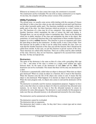 CS201 – Introduction to Programming
© Copyright Virtual University of Pakistan
323
Whenever an instance of a class comes into scope, the constructor is executed.
The constructors can be overloaded. We can write as many constructors as we require.
At one time, the compiler will call the correct version of the constructor".
Utility Functions
The second issue, we usually come across while dealing with the concepts of 'classes
and objects' is that a class has a data on one side (normally private part) and functions
on the other (normally public part). The functions (methods) are normally written in
public part of the class. Are there functions which are private to a class? Answer is
yes. The functions of a class may be of two categories. One category contains the
member functions which manipulate the data or extract the data and display it.
Through these, we can set and get values to manipulate data. These are the functions
which are in public interface of the class and manipulate the data in the object. But
sometimes, we need such functions that is the requirement of these member functions.
Suppose we write a setDate function. This function is given an argument and it does
the same thing as done by the constructor. In other words, it sets a value of date. Now
that function can be public so that it can be called from outside the class. Now we
want that the member functions of the class can call this function. But it should not be
called from outside. In this case, we put this function in private section of the class.
These functions are called utility functions. These are a utility used by other methods
of the class. However, they are not functions, supposed to be accessed from outside
the class. So they are kept private.
Destructors
The name of the destructor is the same as that of a class with a preceding tilde sign
(~). The ~ and name of the class is written as a single word without any space
between them. So the name of the destructor of class Date will be ~Date. The
destructor can not be overloaded. This means that there will be only one destructor for
a class.
A destructor is automatically called when an object is destroyed. When does an object
gets destroyed? When we create an object in a function, this is local to that function.
When the function exits the life of the object also comes to end. It means that the
object is also destroyed. What happens if we declare an object in the main program?
When the main program ends, its objects also comes to end and the destructor will be
called.
The destructor is normally used for memory manipulation purposes. Suppose we have
such a class that when we create an object of it then its constructor has allocated some
memory. As we know that we have to free the allocated memory to ensure its
utilization for some other program. The destructor is used normally for this purpose to
make sure that any allocated memory is de-allocated and returned to free store (heap).
The destructors can be summarized as the following.
The destructors cannot be overloaded.
The destructors take no arguments.
The destructors don’t return a value. So they don’t have a return type and no return
statement in the body.
 
