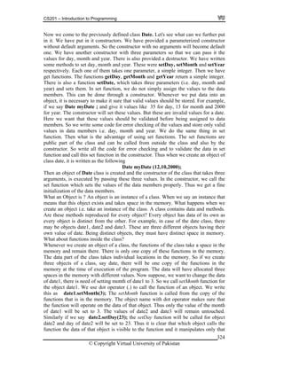 CS201 – Introduction to Programming
© Copyright Virtual University of Pakistan
324
Now we come to the previously defined class Date. Let's see what can we further put
in it. We have put in it constructors. We have provided a parameterized constructor
without default arguments. So the constructor with no arguments will become default
one. We have another constructor with three parameters so that we can pass it the
values for day, month and year. There is also provided a destructor. We have written
some methods to set day, month and year. These were setDay, setMonth and setYear
respectively. Each one of them takes one parameter, a simple integer. Then we have
get functions. The functions getDay, getMonth and getYear return a simple integer.
There is also a function setDate, which takes three parameters (i.e. day, month and
year) and sets them. In set function, we do not simply assign the values to the data
members. This can be done through a constructor. Whenever we put data into an
object, it is necessary to make it sure that valid values should be stored. For example,
if we say Date myDate ; and give it values like 35 for day, 13 for month and 2000
for year. The constructor will set these values. But these are invalid values for a date.
Here we want that these values should be validated before being assigned to data
members. So we write some code for error checking of the values and store only valid
values in data members i.e. day, month and year. We do the same thing in set
function. Then what is the advantage of using set functions. The set functions are
public part of the class and can be called from outside the class and also by the
constructor. So write all the code for error checking and to validate the data in set
function and call this set function in the constructor. Thus when we create an object of
class date, it is written as the following
Date myDate (12,10,2000);
Then an object of Date class is created and the constructor of the class that takes three
arguments, is executed by passing these three values. In the constructor, we call the
set function which sets the values of the data members properly. Thus we get a fine
initialization of the data members.
What an Object is ? An object is an instance of a class. When we say an instance that
means that this object exists and takes space in the memory. What happens when we
create an object i.e. take an instance of the class. A class contains data and methods.
Are these methods reproduced for every object? Every object has data of its own as
every object is distinct from the other. For example, in case of the date class, there
may be objects date1, date2 and date3. These are three different objects having their
own value of date. Being distinct objects, they must have distinct space in memory.
What about functions inside the class?
Whenever we create an object of a class, the functions of the class take a space in the
memory and remain there. There is only one copy of these functions in the memory.
The data part of the class takes individual locations in the memory. So if we create
three objects of a class, say date, there will be one copy of the functions in the
memory at the time of execution of the program. The data will have allocated three
spaces in the memory with different values. Now suppose, we want to change the data
of date1, there is need of setting month of date1 to 3. So we call setMonth function for
the object date1. We use dot operator (.) to call the function of an object. We write
this as date1.setMonth(3); The setMonth function is called from the copy of the
functions that is in the memory. The object name with dot operator makes sure that
the function will operate on the data of that object. Thus only the value of the month
of date1 will be set to 3. The values of date2 and date3 will remain untouched.
Similarly if we say date2.setDay(23); the setDay function will be called for object
date2 and day of date2 will be set to 23. Thus it is clear that which object calls the
function the data of that object is visible to the function and it manipulates only that
 