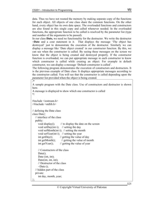 CS201 – Introduction to Programming
© Copyright Virtual University of Pakistan
data. Thus we have not wasted the memory by making separate copy of the functions
for each object. All objects of one class share the common functions. On the other
hand, every object has its own data space. The overloaded functions and constructors
are also found in this single copy and called whenever needed. In the overloaded
functions, the appropriate function to be called is resolved by the parameter list (type
and number of the arguments to be passed).
In our class Date, we need no functionality for the destructor. We write the destructor
~Date and a cout statement in it. That displays the message ‘The object has
destroyed’ just to demonstrate the execution of the destructor. Similarly we can
display a message like ‘Date object created’ in our constructor function. By this, we
can see when the constructor is called. By seeing these messages on the screen we
know that the object is being created and destroyed properly. If the constructor
function is overloaded, we can put appropriate message in each constructor to know
which constructor is called while creating an object. For example in default
constructor, we can display a message ‘Default constructor is called’.
The following program demonstrates the execution of constructors and destructors. It
is the previous example of Date class. It displays appropriate messages according to
the constructor called. You will see that the constructor is called depending upon the
parameter list provided when the object is being created.
/*
A sample program with the Date class. Use of constructors and destructor is shown
here.
A message is displayed to show which one constructor is called
*/
#include <iostream.h>
//#include <stdlib.h>
// defining the Date class
class Date{
// interface of the class
public:
void display(); // to display the date on the screen
void setDay(int i); // setting the day
void setMonth(int i); // setting the month
void setYear(int i); // setting the year
int getDay(); // getting the value of day
int getMonth(); // getting the value of month
int getYear(); // getting the value of year
// Constructors of the class
Date();
Date (int, int);
Date(int, int, int);
// Destructor of the class
~Date ();
// hidden part of the class
private:
int day, month, year;
};
325
 