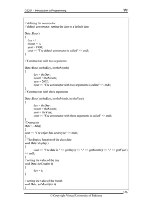 CS201 – Introduction to Programming
© Copyright Virtual University of Pakistan
326
// defining the constructor
// default constructor. setting the date to a default date
Date::Date()
{
day = 1;
month = 1;
year = 1900;
cout << "The default constructor is called" << endl;
}
// Constructors with two arguments
Date::Date(int theDay, int theMonth)
{
day = theDay;
month = theMonth;
year = 2002;
cout << "The constructor with two arguments is called" << endl ;
}
// Constructors with three arguments
Date::Date(int theDay, int theMonth, int theYear)
{
day = theDay;
month = theMonth;
year = theYear;
cout << "The constructor with three arguments is called" << endl;
}
//Destructor
Date::~Date()
{
cout << "The object has destroyed" << endl;
}
// The display function of the class date
void Date::display()
{
cout << "The date is " << getDay() << "-" << getMonth() << "-" << getYear()
<< endl;
}
// setting the value of the day
void Date::setDay(int i)
{
day = i;
}
// setting the value of the month
void Date::setMonth(int i)
{
 