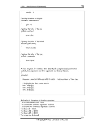 CS201 – Introduction to Programming
© Copyright Virtual University of Pakistan
327
month = i;
}
// setting the value of the year
void Date::setYear(int i)
{
year = i;
}
// getting the value of the day
int Date::getDay()
{
return day;
}
// getting the value of the month
int Date::getMonth()
{
return month;
}
// getting the value of the year
int Date::getYear()
{
return year;
}
/* Main program. We will take three date objects using the three constructors
(default, two arguments and three arguments and display the date.
*/
int main()
{
Date date1, date2(12,12), date3(25,12,2002); // taking objects of Date class
// displaying the dates on the screen
date1.display();
date2.display();
date3.display();
}
Following is the output of the above program.
The default constructor is called
The constructor with two arguments is called
The constructor with three arguments is called
The date is 1-1-1900
The date is 12-12-2002
The date is 25-12-2002
The object has destroyed
 