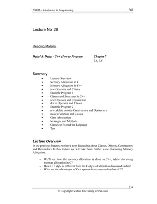 CS201 – Introduction to Programming
© Copyright Virtual University of Pakistan
329
Lecture No. 28
Reading Material
Deitel & Deitel - C++ How to Program Chapter 7
7.6, 7.8
Summary
Lecture Overview
Memory Allocation in C
Memory Allocation in C++
new Operator and Classes
Example Program 1
Classes and Structures in C++
new Operator and Constructors
delete Operator and Classes
Example Program 2
new, delete outside Constructors and Destructors
main() Function and Classes
Class Abstraction
Messages and Methods
Classes to Extend the Language
Tips
Lecture Overview
In the previous lectures, we have been discussing about Classes, Objects, Constructors
and Destructors. In this lecture we will take them further while discussing Memory
Allocation.
- We’ll see how the memory allocation is done in C++, while discussing
memory allocation in C?
- How C++ style is different from the C-style of allocation discussed earlier?
- What are the advantages of C++ approach as compared to that of C?
 