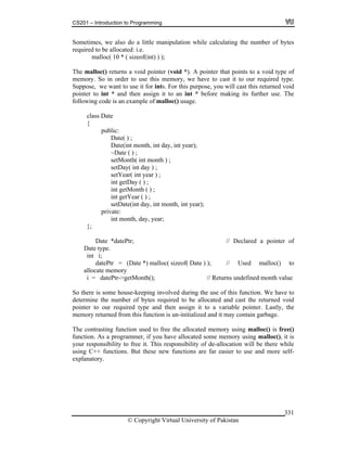 CS201 – Introduction to Programming
© Copyright Virtual University of Pakistan
331
Sometimes, we also do a little manipulation while calculating the number of bytes
required to be allocated: i.e.
malloc( 10 * ( sizeof(int) ) );
The malloc() returns a void pointer (void *). A pointer that points to a void type of
memory. So in order to use this memory, we have to cast it to our required type.
Suppose, we want to use it for ints. For this purpose, you will cast this returned void
pointer to int * and then assign it to an int * before making its further use. The
following code is an example of malloc() usage.
class Date
{
public:
Date( ) ;
Date(int month, int day, int year);
~Date ( ) ;
setMonth( int month ) ;
setDay( int day ) ;
setYear( int year ) ;
int getDay ( ) ;
int getMonth ( ) ;
int getYear ( ) ;
setDate(int day, int month, int year);
private:
int month, day, year;
};
Date *datePtr; // Declared a pointer of
Date type.
int i;
datePtr = (Date *) malloc( sizeof( Date ) ); // Used malloc() to
allocate memory
i = datePtr->getMonth(); // Returns undefined month value
So there is some house-keeping involved during the use of this function. We have to
determine the number of bytes required to be allocated and cast the returned void
pointer to our required type and then assign it to a variable pointer. Lastly, the
memory returned from this function is un-initialized and it may contain garbage.
The contrasting function used to free the allocated memory using malloc() is free()
function. As a programmer, if you have allocated some memory using malloc(), it is
your responsibility to free it. This responsibility of de-allocation will be there while
using C++ functions. But these new functions are far easier to use and more self-
explanatory.
 