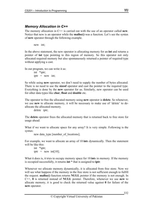 CS201 – Introduction to Programming
© Copyright Virtual University of Pakistan
332
Memory Allocation in C++
The memory allocation in C++ is carried out with the use of an operator called new.
Notice that new is an operator while the malloc() was a function. Let’s see the syntax
of new operator through the following example.
new int;
In the above statement, the new operator is allocating memory for an int and returns a
pointer of int type pointing to this region of memory. So this operator not only
allocated required memory but also spontaneously returned a pointer of required type
without applying a cast.
In our program, we can write it as:
int *iptr;
iptr = new int;
So while using new operator, we don’t need to supply the number of bytes allocated.
There is no need to use the sizeof operator and cast the pointer to the required type.
Everything is done by the new operator for us. Similarly, new operator can be used
for other data types like char, float and double etc.
The operator to free the allocated memory using new operator is delete. So whenever,
we use new to allocate memory, it will be necessary to make use of ‘delete’ to de-
allocate the allocated memory.
delete iptr;
The delete operator frees the allocated memory that is returned back to free store for
usage ahead.
What if we want to allocate space for any array? It is very simple. Following is the
syntax:
new data_type [number_of_locations];
For example, we want to allocate an array of 10 ints dynamically. Then the statement
will be like this:
int *iptr;
iptr = new int[10];
What it does is, it tries to occupy memory space for 10 ints in memory. If the memory
is occupied successfully, it returns int * that is assigned to iptr.
Whenever we allocate memory dynamically, it is allocated from free store. Now we
will see what happens if the memory in the free store is not sufficient enough to fulfill
the request. malloc() function returns NULL pointer if the memory is not enough. In
C++, 0 is returned instead of NULL pointer. Therefore, whenever we use new to
allocate memory, it is good to check the returned value against 0 for failure of the
new operator.
 