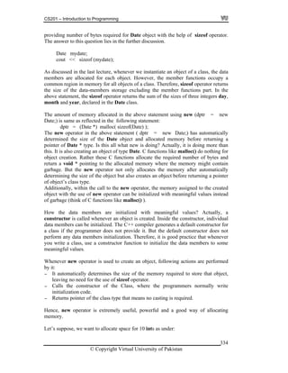 CS201 – Introduction to Programming
© Copyright Virtual University of Pakistan
334
providing number of bytes required for Date object with the help of sizeof operator.
The answer to this question lies in the further discussion.
Date mydate;
cout << sizeof (mydate);
As discussed in the last lecture, whenever we instantiate an object of a class, the data
members are allocated for each object. However, the member functions occupy a
common region in memory for all objects of a class. Therefore, sizeof operator returns
the size of the data-members storage excluding the member functions part. In the
above statement, the sizeof operator returns the sum of the sizes of three integers day,
month and year, declared in the Date class.
The amount of memory allocated in the above statement using new (dptr = new
Date;) is same as reflected in the following statement:
dptr = (Date *) malloc( sizeof(Date) );
The new operator in the above statement ( dptr = new Date;) has automatically
determined the size of the Date object and allocated memory before returning a
pointer of Date * type. Is this all what new is doing? Actually, it is doing more than
this. It is also creating an object of type Date. C functions like malloc() do nothing for
object creation. Rather these C functions allocate the required number of bytes and
return a void * pointing to the allocated memory where the memory might contain
garbage. But the new operator not only allocates the memory after automatically
determining the size of the object but also creates an object before returning a pointer
of object’s class type.
Additionally, within the call to the new operator, the memory assigned to the created
object with the use of new operator can be initialized with meaningful values instead
of garbage (think of C functions like malloc() ).
How the data members are initialized with meaningful values? Actually, a
constructor is called whenever an object is created. Inside the constructor, individual
data members can be initialized. The C++ compiler generates a default constructor for
a class if the programmer does not provide it. But the default constructor does not
perform any data members initialization. Therefore, it is good practice that whenever
you write a class, use a constructor function to initialize the data members to some
meaningful values.
Whenever new operator is used to create an object, following actions are performed
by it:
- It automatically determines the size of the memory required to store that object,
leaving no need for the use of sizeof operator.
- Calls the constructor of the Class, where the programmers normally write
initialization code.
- Returns pointer of the class type that means no casting is required.
Hence, new operator is extremely useful, powerful and a good way of allocating
memory.
Let’s suppose, we want to allocate space for 10 ints as under:
 