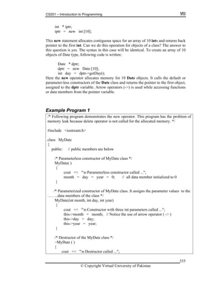 CS201 – Introduction to Programming
© Copyright Virtual University of Pakistan
335
int * iptr;
iptr = new int [10];
This new statement allocates contiguous space for an array of 10 ints and returns back
pointer to the first int. Can we do this operation for objects of a class? The answer to
this question is yes. The syntax in this case will be identical. To create an array of 10
objects of Date type, following code is written:
Date * dptr;
dptr = new Date [10];
int day = dptr->getDay();
Here the new operator allocates memory for 10 Date objects. It calls the default or
parameter-less constructors of the Date class and returns the pointer to the first object,
assigned to the dptr variable. Arrow operators (->) is used while accessing functions
or data members from the pointer variable.
Example Program 1
/* Following program demonstrates the new operator. This program has the problem of
memory leak because delete operator is not called for the allocated memory. */
#include <iostream.h>
class MyDate
{
public: // public members are below
/* Parameterless constructor of MyDate class */
MyDate( )
{
cout << "n Parameterless constructor called ...";
month = day = year = 0; // all data member initialized to 0
}
/* Parameterized constructor of MyDate class. It assigns the parameter values to the
……..data members of the class */
MyDate(int month, int day, int year)
{
cout << "n Constructor with three int parameters called ...";
this->month = month; // Notice the use of arrow operator ( -> )
this->day = day;
this->year = year;
}
/* Destructor of the MyDate class */
~MyDate ( )
{
cout << "n Destructor called ...";
 