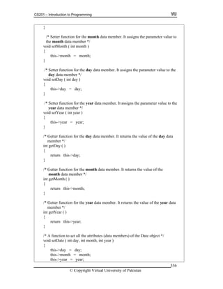 CS201 – Introduction to Programming
© Copyright Virtual University of Pakistan
336
}
/* Setter function for the month data member. It assigns the parameter value to
the month data member */
void setMonth ( int month )
{
this->month = month;
}
/* Setter function for the day data member. It assigns the parameter value to the
day data member */
void setDay ( int day )
{
this->day = day;
}
/* Setter function for the year data member. It assigns the parameter value to the
year data member */
void setYear ( int year )
{
this->year = year;
}
/* Getter function for the day data member. It returns the value of the day data
member */
int getDay ( )
{
return this->day;
}
/* Getter function for the month data member. It returns the value of the
month data member */
int getMonth ( )
{
return this->month;
}
/* Getter function for the year data member. It returns the value of the year data
member */
int getYear ( )
{
return this->year;
}
/* A function to set all the attributes (data members) of the Date object */
void setDate ( int day, int month, int year )
{
this->day = day;
this->month = month;
this->year = year;
 