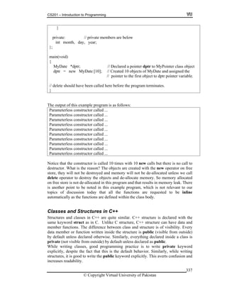CS201 – Introduction to Programming
© Copyright Virtual University of Pakistan
337
}
private: // private members are below
int month, day, year;
};
main(void)
{
MyDate *dptr; // Declared a pointer dptr to MyPointer class object
dptr = new MyDate [10]; // Created 10 objects of MyDate and assigned the
// pointer to the first object to dptr pointer variable.
// delete should have been called here before the program terminates.
}
The output of this example program is as follows:
Parameterless constructor called ...
Parameterless constructor called ...
Parameterless constructor called ...
Parameterless constructor called ...
Parameterless constructor called ...
Parameterless constructor called ...
Parameterless constructor called ...
Parameterless constructor called ...
Parameterless constructor called ...
Parameterless constructor called ...
Notice that the constructor is called 10 times with 10 new calls but there is no call to
destructor. What is the reason? The objects are created with the new operator on free
store, they will not be destroyed and memory will not be de-allocated unless we call
delete operator to destroy the objects and de-allocate memory. So memory allocated
on free store is not de-allocated in this program and that results in memory leak. There
is another point to be noted in this example program, which is not relevant to our
topics of discussion today that all the functions are requested to be inline
automatically as the functions are defined within the class body.
Classes and Structures in C++
Structures and classes in C++ are quite similar. C++ structure is declared with the
same keyword struct as in C. Unlike C structure, C++ structure can have data and
member functions. The difference between class and structure is of visibility. Every
data member or function written inside the structure is public (visible from outside)
by default unless declared otherwise. Similarly, everything declared inside a class is
private (not visible from outside) by default unless declared as public.
While writing classes, good programming practice is to write private keyword
explicitly, despite the fact that this is the default behavior. Similarly, while writing
structures, it is good to write the public keyword explicitly. This averts confusion and
increases readability.
 