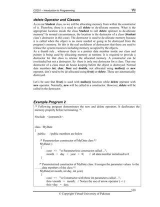 CS201 – Introduction to Programming
© Copyright Virtual University of Pakistan
339
delete Operator and Classes
As in our Student class, as we will be allocating memory from within the constructor
of it. Therefore, there is a need to call delete to de-allocate memory. What is the
appropriate location inside the class Student to call delete operator to de-allocate
memory? In normal circumstances, the location is the destructor of a class (Student
class’s destructor in this case). The destructor is used to de-allocate memory because
it is called when the object is no more needed or going to be destroyed from the
program’s memory. So this is the real usefulness of destructors that these are used to
release the system resources including memory occupied by the objects.
As a thumb rule , whenever there is a pointer data member inside our class and
pointer is being used by allocating memory at runtime. It is required to provide a
destructor for that class to release the allocated memory. A constructor can be
overloaded but not a destructor. So there is only one destructor for a class. That one
destructor of a class must do house keeping before the object is destroyed. Normal
data members int, char, float and double, not allocated using malloc() or new
operator, don’t need to be de-allocated using free() or delete. These are automatically
destroyed.
Let’s be sure that free() is used with malloc() function while delete operator with
new operator. Normally, new will be called in a constructor. However, delete will be
called in the destructor.
Example Program 2
/* Following program demonstrates the new and delete operators. It deallocates the
memory properly before terminating. */
#include <iostream.h>
class MyDate
{
public: //public members are below
/* Parameterless constructor of MyDate class */
MyDate( )
{
cout << "n Parameterless constructor called ...";
month = day = year = 0; // all data member initialized to 0
}
/* Parameterized constructor of MyDate class. It assigns the parameter values to the
……..data members of the class */
MyDate(int month, int day, int year)
{
cout << "n Constructor with three int parameters called ...";
this->month = month; // Notice the use of arrow operator ( -> )
this->day = day;
 