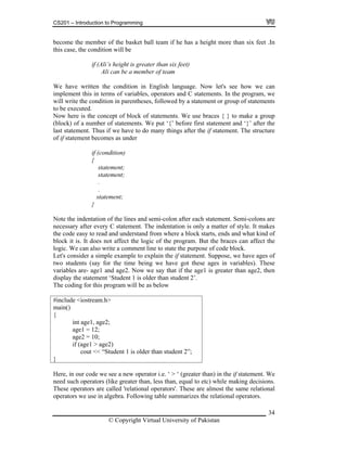 CS201 – Introduction to Programming
34
ecome the member of the basket ball team if he has a height more than six feet .In
is case, the condition will be
if (Ali’s height is greater than six
Ali can be a member of team
n he conditio English la Now l
t this in terms of variables, operators and C statements. In the program, we
tion in paren es, followed by a statement
cuted.
he cept of blo f statement se braces up
umb ents. We put ‘{’ before first statem
the if statement. The structure
of the lines and semi-colon after each statement. Semi-colons are
y C statement. The indentation is only a matter of style. It makes
ain()
{
int age1, age2;
age1 = 12;
age2 = 10;
if (age1 > age2)
cout << “Student 1 is older than student 2”;
}
b
th
feet)
We have writte
implemen
t n in nguage. et's see how we can
will write the con
to be exe
di thes or group of statements
Now here is t
lock) of a n
con
er of statem
ck o s. We u { } to make a gro
ent and ‘}’ after the(b
last statement. Thus if we have to do many things after
of if statement becomes as under
if (condition)
{
statement;
statement;
.
.
statement;
}
Note the indentation
necessary after ever
the code easy to read and understand from where a block starts, ends and what kind of
block it is. It does not affect the logic of the program. But the braces can affect the
logic. We can also write a comment line to state the purpose of code block.
Let's consider a simple example to explain the if statement. Suppose, we have ages of
two students (say for the time being we have got these ages in variables). These
variables are- age1 and age2. Now we say that if the age1 is greater than age2, then
display the statement ‘Student 1 is older than student 2’.
he coding for this program will be as belowT
#
m
include <iostream.h>
Here, in our code we see a new operator i.e. ‘ > ‘ (greater than) in the if statement. We
need such operators (like greater than, less than, equal to etc) while making decisions.
These operators are called 'relational operators'. These are almost the same relational
operators we use in algebra. Following table summarizes the relational operators.
© Copyright Virtual University of Pakistan
 