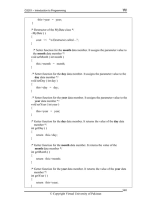CS201 – Introduction to Programming
© Copyright Virtual University of Pakistan
340
this->year = year;
}
/* Destructor of the MyDate class */
~MyDate ( )
{
cout << "n Destructor called ...";
}
/* Setter function for the month data member. It assigns the parameter value to
the month data member */
void setMonth ( int month )
{
this->month = month;
}
/* Setter function for the day data member. It assigns the parameter value to the
day data member */
void setDay ( int day )
{
this->day = day;
}
/* Setter function for the year data member. It assigns the parameter value to the
year data member */
void setYear ( int year )
{
this->year = year;
}
/* Getter function for the day data member. It returns the value of the day data
member */
int getDay ( )
{
return this->day;
}
/* Getter function for the month data member. It returns the value of the
month data member */
int getMonth ( )
{
return this->month;
}
/* Getter function for the year data member. It returns the value of the year data
member */
int getYear ( )
{
return this->year;
}
 