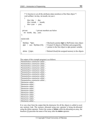 CS201 – Introduction to Programming
© Copyright Virtual University of Pakistan
341
/* A function to set all the attributes (data members) of the Date object */
void setDate ( int day, int month, int year )
{
this->day = day;
this->month = month;
this->year = year;
}
private: // private members are below
int month, day, year;
};
main(void)
{
MyDate *dptr; // Declared a pointer dptr to MyPointer class object
dptr = new MyDate [10]; // Created 10 objects of MyDate and assigned the
// pointer to the first object to dptr pointer variable.
delete [] dptr; // Deleted (freed) the assigned memory to the objects
}
The output of this example program is as follows:
Parameterless constructor called ...
Parameterless constructor called ...
Parameterless constructor called ...
Parameterless constructor called ...
Parameterless constructor called ...
Parameterless constructor called ...
Parameterless constructor called ...
Parameterless constructor called ...
Parameterless constructor called ...
Parameterless constructor called ...
Destructor called ...
Destructor called ...
Destructor called ...
Destructor called ...
Destructor called ...
Destructor called ...
Destructor called ...
Destructor called ...
Destructor called ...
Destructor called ...
It is very clear from the output that the destructor for all the objects is called to avert
any memory leak. The memory allocated using new operator is being de-allocated
using the delete operator. Notice the syntax of delete while de-allocating an array, the
brackets ([]) precedes the name of the array after the delete operator.
 