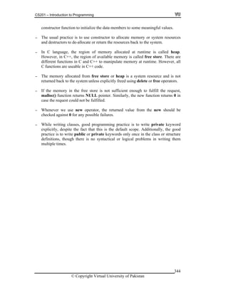 CS201 – Introduction to Programming
© Copyright Virtual University of Pakistan
344
constructor function to initialize the data members to some meaningful values.
- The usual practice is to use constructor to allocate memory or system resources
and destructors to de-allocate or return the resources back to the system.
- In C language, the region of memory allocated at runtime is called heap.
However, in C++, the region of available memory is called free store. There are
different functions in C and C++ to manipulate memory at runtime. However, all
C functions are useable in C++ code.
- The memory allocated from free store or heap is a system resource and is not
returned back to the system unless explicitly freed using delete or free operators.
- If the memory in the free store is not sufficient enough to fulfill the request,
malloc() function returns NULL pointer. Similarly, the new function returns 0 in
case the request could not be fulfilled.
- Whenever we use new operator, the returned value from the new should be
checked against 0 for any possible failures.
- While writing classes, good programming practice is to write private keyword
explicitly, despite the fact that this is the default scope. Additionally, the good
practice is to write public or private keywords only once in the class or structure
definitions, though there is no syntactical or logical problems in writing them
multiple times.
 